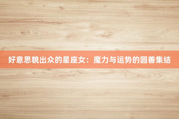 好意思貌出众的星座女：魔力与运势的圆善集结