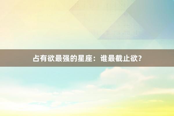 占有欲最强的星座：谁最截止欲？